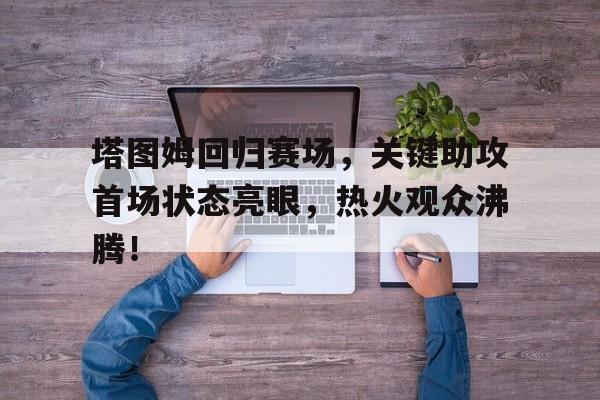 关于塔图姆回归赛场，关键助攻首场状态亮眼，热火观众沸腾！的信息